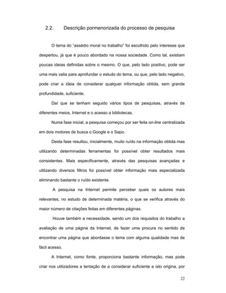 22
2.2. Descrição pormenorizada do processo de pesquisa
O tema do “assédio moral no trabalho” foi escolhido pelo interesse que
despertou, já que é pouco abordado na nossa sociedade. Como tal, existiam
poucas ideias definidas sobre o mesmo. O que, pelo lado positivo, pode ser
uma mais valia para aprofundar o estudo do tema, ou que, pelo lado negativo,
pode criar a ideia de considerar qualquer informação obtida, sem grande
profundidade, suficiente.
Daí que se tenham seguido vários tipos de pesquisas, através de
diferentes meios, Internet e o acesso a bibliotecas.
Numa fase inicial, a pesquisa começou por ser feita on-line centralizada
em dois motores de busca o Google e o Sapo.
Desta fase resultou, inicialmente, muito ruído na informação obtida mas
utilizando determinadas ferramentas foi possível obter resultados mais
consistentes. Mais especificamente, através das pesquisas avançadas e
utilizando diversos filtros foi possível obter informação mais especializada
eliminando bastante o ruído existente.
A pesquisa na Internet permite perceber quais os autores mais
relevantes, no estudo de determinada matéria, o que se verifica através do
maior número de citações feitas em diferentes páginas.
Houve também a necessidade, sendo um dos requisitos do trabalho a
avaliação de uma página da Internet, de fazer uma procura no sentido de
encontrar uma página que abordasse o tema com alguma qualidade mas de
fácil acesso.
A Internet, como fonte, proporciona bastante informação, mas pode
criar nos utilizadores a tentação de a considerar suficiente e isto origina, por
 
