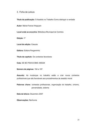 24
3. Ficha de Leitura
Titulo da publicação: O Assédio no Trabalho Como distinguir a verdade
Autor: Marie-France Hirigoyen
Local onde se encontra: Biblioteca Municipal de Coimbra
Edição: 1ª
Local de edição: Cascais
Editora: Editora Pergaminho
Titulo da capitulo: Os contextos favoráveis
Cota: SE BO PSI/CO BMC 499328
Número de páginas: 164 a 187
Assunto: As mudanças no trabalho estão a criar novos contextos
profissionais que são favoráveis aos procedimentos de assédio moral.
Palavras chave: contextos profissionais, organização do trabalho, cinismo,
perversidade, sistema
Data da leitura: Dezembro 2007
Observações: Nenhuma
 