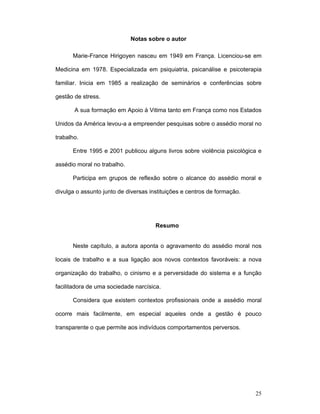 25
Notas sobre o autor
Marie-France Hirigoyen nasceu em 1949 em França. Licenciou-se em
Medicina em 1978. Especializada em psiquiatria, psicanálise e psicoterapia
familiar. Inicia em 1985 a realização de seminários e conferências sobre
gestão de stress.
A sua formação em Apoio à Vitima tanto em França como nos Estados
Unidos da América levou-a a empreender pesquisas sobre o assédio moral no
trabalho.
Entre 1995 e 2001 publicou alguns livros sobre violência psicológica e
assédio moral no trabalho.
Participa em grupos de reflexão sobre o alcance do assédio moral e
divulga o assunto junto de diversas instituições e centros de formação.
Resumo
Neste capítulo, a autora aponta o agravamento do assédio moral nos
locais de trabalho e a sua ligação aos novos contextos favoráveis: a nova
organização do trabalho, o cinismo e a perversidade do sistema e a função
facilitadora de uma sociedade narcísica.
Considera que existem contextos profissionais onde a assédio moral
ocorre mais facilmente, em especial aqueles onde a gestão é pouco
transparente o que permite aos indivíduos comportamentos perversos.
 