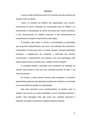26
Estrutura
A autora destaca diferentes pontos em contextos que são geradores de
assédio moral no trabalho.
Assim, no ambiente de trabalho das organizações onde ocorrem:
mecanismos de stress, distorções da comunicação entre as chefias e os
subordinados, a sobreposição da cultura da empresa aos valores individuais,
o não reconhecimento do trabalho produzido, é fácil desenvolverem-se
procedimentos de assédio moral de forma mais rápida.
É abordado, pela autora, o cinismo e a perversidade da organização
que se permite comportamentos, tais como: não protecção dos funcionários,
manipulação e mentira para obter um melhor resultado, desresponsabilização
constante, a megalomania dos dirigentes e destruição das pessoas
(concorrentes e colaboradores), que apontam para uma organização onde
estão criadas todas as condições para o assédio moral no trabalho.
A sociedade também é apontada como facilitadora da instalação do
assédio moral porque é cada vez mais superficial deixando de lado o real
valor das pessoas.
No entanto, a autora aponta caminhos para ultrapassar os contextos
apresentados passando pela alteração da atitude dos indivíduos na sociedade
e por boas práticas de gestão nas organizações.
Este texto apresenta novos enquadramentos, do assédio moral no
trabalho, que ocorrem na nossa actualidade e que é importante perceber e
analisar. Esta abordagem feita pela autora dos contextos favoráveis à
expansão do assédio é pertinente e desperta bastante interesse.
 