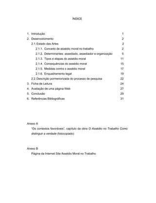 ÍNDICE
1. Introdução 1
2. Desenvolvimento 2
2.1.Estado das Artes 2
2.1.1. Conceito de assédio moral no trabalho 2
2.1.2. Determinantes: assediado, assediador e organização 5
2.1.3. Tipos e etapas do assédio moral 11
2.1.4. Consequências do assédio moral 15
2.1.5. Medidas contra o assédio moral 17
2.1.6. Enquadramento legal 19
2.2.Descrição pormenorizada do processo de pesquisa 22
3. Ficha de Leitura 24
4. Avaliação de uma página Web 27
5. Conclusão 29
6. Referências Bibliográficas 31
Anexo A
“Os contextos favoráveis”, capítulo da obra O Assédio no Trabalho Como
distinguir a verdade (fotocopiado)
Anexo B
Página da Internet Site Assédio Moral no Trabalho
 