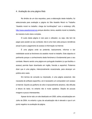 27
4. Avaliação de uma página Web
No âmbito de um dos requisitos, para a elaboração deste trabalho, foi
seleccionada para avaliação a página do Site Assédio Moral no Trabalho
“Assédio moral no trabalho: chega de humilhações!” com o endereço URL
http://www.assediomoral.org porque aborda o tema, assédio moral no trabalho,
de maneira muito clara e simples.
O custo desta página é nulo para o utilizador, ou seja, não tem de
pagar para aceder ao seu conteúdo. Isto é uma mais valia porque a tendência
actual é para o pagamento do acesso à informação na Internet.
É uma página onde se pretende, basicamente, informar e dar
visibilidade social ao fenómeno do assédio moral no trabalho. Este objectivo é
pertinente porque o conhecimento deste fenómeno é fundamental para o seu
combate. Mesmo sendo uma página em português brasileiro (o que facilitou o
acesso) permite fazer downloads em inglês, francês e espanhol. Podemos
dizer que é uma página, intencionalmente vocacionada, para alcançar um
público-alvo vasto.
Em termos de consulta ou impressão, é uma página acessível, não
necessita de software específico, só é necessário um computador com acesso
à Internet. Quanto ao grafismo do sítio é razoavelmente atractivo, não dificulta
a leitura do texto, no entanto não é muito apelativo. Dispõe de poucas
imagens e pouco interessantes.
Apesar de ter sido um site idealizado em 2000, sofreu actualizações em
Julho de 2004, no entanto o grau de actualização não é elevado o que é um
ponto negativo na avaliação da página.
 