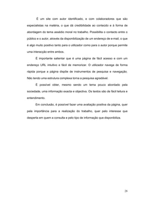 28
É um site com autor identificado, e com colaboradores que são
especialistas na matéria, o que dá credibilidade ao conteúdo e à forma de
abordagem do tema assédio moral no trabalho. Possibilita o contacto entre o
público e o autor, através da disponibilização de um endereço de e-mail, o que
é algo muito positivo tanto para o utilizador como para o autor porque permite
uma interacção entre ambos.
É importante salientar que é uma página de fácil acesso e com um
endereço URL intuitivo e fácil de memorizar. O utilizador navega de forma
rápida porque a página dispõe de instrumentos de pesquisa e navegação.
Não tendo uma estrutura complexa torna a pesquisa agradável.
É possível obter, mesmo sendo um tema pouco abordado pela
sociedade, uma informação exacta e objectiva. Os textos são de fácil leitura e
entendimento.
Em conclusão, é possível fazer uma avaliação positiva da página, quer
pela importância para a realização do trabalho, quer pelo interesse que
desperta em quem a consulta e pelo tipo de informação que disponibiliza.
 