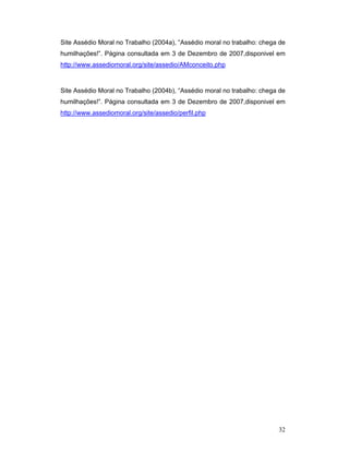 32
Site Assédio Moral no Trabalho (2004a), “Assédio moral no trabalho: chega de
humilhações!”. Página consultada em 3 de Dezembro de 2007,disponivel em
http://www.assediomoral.org/site/assedio/AMconceito.php
Site Assédio Moral no Trabalho (2004b), “Assédio moral no trabalho: chega de
humilhações!”. Página consultada em 3 de Dezembro de 2007,disponivel em
http://www.assediomoral.org/site/assedio/perfil.php
 