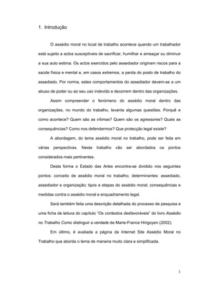 1
1. Introdução
O assédio moral no local de trabalho acontece quando um trabalhador
está sujeito a actos susceptíveis de sacrificar, humilhar e ameaçar ou diminuir
a sua auto estima. Os actos exercidos pelo assediador originam riscos para a
saúde física e mental e, em casos extremos, a perda do posto de trabalho do
assediado. Por norma, estes comportamentos do assediador devem-se a um
abuso de poder ou ao seu uso indevido e decorrem dentro das organizações.
Assim compreender o fenómeno do assédio moral dentro das
organizações, no mundo do trabalho, levanta algumas questões. Porquê e
como acontece? Quem são as vítimas? Quem são os agressores? Quais as
consequências? Como nos defendermos? Que protecção legal existe?
A abordagem, do tema assédio moral no trabalho, pode ser feita em
várias perspectivas. Neste trabalho vão ser abordados os pontos
considerados mais pertinentes.
Desta forma o Estado das Artes encontra-se dividido nos seguintes
pontos: conceito de assédio moral no trabalho; determinantes: assediado,
assediador e organização; tipos e etapas do assédio moral; consequências e
medidas contra o assédio moral e enquadramento legal.
Será também feita uma descrição detalhada do processo de pesquisa e
uma ficha de leitura do capítulo “Os contextos desfavoráveis” do livro Assédio
no Trabalho Como distinguir a verdade de Marie-France Hirigoyen (2002).
Em último, é avaliada a página da Internet Site Assédio Moral no
Trabalho que aborda o tema de maneira muito clara e simplificada.
 