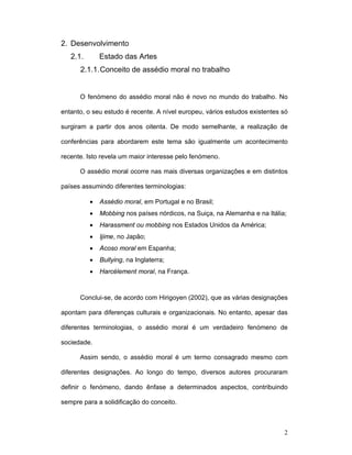 2
2. Desenvolvimento
2.1. Estado das Artes
2.1.1.Conceito de assédio moral no trabalho
O fenómeno do assédio moral não é novo no mundo do trabalho. No
entanto, o seu estudo é recente. A nível europeu, vários estudos existentes só
surgiram a partir dos anos oitenta. De modo semelhante, a realização de
conferências para abordarem este tema são igualmente um acontecimento
recente. Isto revela um maior interesse pelo fenómeno.
O assédio moral ocorre nas mais diversas organizações e em distintos
países assumindo diferentes terminologias:
• Assédio moral, em Portugal e no Brasil;
• Mobbing nos países nórdicos, na Suiça, na Alemanha e na Itália;
• Harassment ou mobbing nos Estados Unidos da América;
• Ijime, no Japão;
• Acoso moral em Espanha;
• Bullying, na Inglaterra;
• Harcèlement moral, na França.
Conclui-se, de acordo com Hirigoyen (2002), que as várias designações
apontam para diferenças culturais e organizacionais. No entanto, apesar das
diferentes terminologias, o assédio moral é um verdadeiro fenómeno de
sociedade.
Assim sendo, o assédio moral é um termo consagrado mesmo com
diferentes designações. Ao longo do tempo, diversos autores procuraram
definir o fenómeno, dando ênfase a determinados aspectos, contribuindo
sempre para a solidificação do conceito.
 