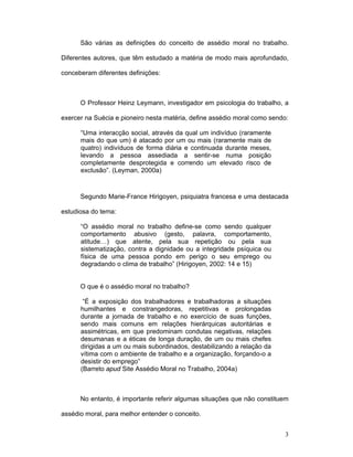3
São várias as definições do conceito de assédio moral no trabalho.
Diferentes autores, que têm estudado a matéria de modo mais aprofundado,
conceberam diferentes definições:
O Professor Heinz Leymann, investigador em psicologia do trabalho, a
exercer na Suécia e pioneiro nesta matéria, define assédio moral como sendo:
“Uma interacção social, através da qual um indivíduo (raramente
mais do que um) é atacado por um ou mais (raramente mais de
quatro) indivíduos de forma diária e continuada durante meses,
levando a pessoa assediada a sentir-se numa posição
completamente desprotegida e correndo um elevado risco de
exclusão”. (Leyman, 2000a)
Segundo Marie-France Hirigoyen, psiquiatra francesa e uma destacada
estudiosa do tema:
“O assédio moral no trabalho define-se como sendo qualquer
comportamento abusivo (gesto, palavra, comportamento,
atitude…) que atente, pela sua repetição ou pela sua
sistematização, contra a dignidade ou a integridade psíquica ou
física de uma pessoa pondo em perigo o seu emprego ou
degradando o clima de trabalho” (Hirigoyen, 2002: 14 e 15)
O que é o assédio moral no trabalho?
“É a exposição dos trabalhadores e trabalhadoras a situações
humilhantes e constrangedoras, repetitivas e prolongadas
durante a jornada de trabalho e no exercício de suas funções,
sendo mais comuns em relações hierárquicas autoritárias e
assimétricas, em que predominam condutas negativas, relações
desumanas e a éticas de longa duração, de um ou mais chefes
dirigidas a um ou mais subordinados, destabilizando a relação da
vítima com o ambiente de trabalho e a organização, forçando-o a
desistir do emprego”
(Barreto apud Site Assédio Moral no Trabalho, 2004a)
No entanto, é importante referir algumas situações que não constituem
assédio moral, para melhor entender o conceito.
 