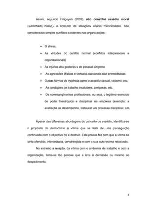4
Assim, segundo Hirigoyen (2002), não constitui assédio moral
(sublinhado nosso), o conjunto de situações abaixo mencionadas. São
considerados simples conflitos existentes nas organizações:
• O stress,
• As virtudes do conflito normal (conflitos interpessoais e
organizacionais)
• As injúrias dos gestores e do pessoal dirigente
• As agressões (físicas e verbais) ocasionais não premeditadas
• Outras formas de violência como o assédio sexual, racismo, etc.
• As condições de trabalho insalubres, perigosas, etc.
• Os constrangimentos profissionais, ou seja, o legítimo exercício
do poder hierárquico e disciplinar na empresa (exemplo: a
avaliação de desempenho, instaurar um processo disciplinar, etc.
Apesar das diferentes abordagens do conceito de assédio, identifica-se
o propósito de demonstrar à vítima que se trata de uma perseguição
continuada com o objectivo de a destruir. Esta prática faz com que a vítima se
sinta ofendida, inferiorizada, constrangida e com a sua auto-estima rebaixada.
No extremo a relação, da vítima com o ambiente de trabalho e com a
organização, torna-se tão penosa que a leva à demissão ou mesmo ao
despedimento.
 