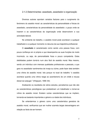 5
2.1.2.Determinantes: assediado, assediador e organização
Diversos autores apontam variados factores para o surgimento do
fenómeno do assédio moral: as características da personalidade e físicas do
assediado, características da personalidade do assediador, o grupo onde se
inserem e as características da organização onde desenvolvem a sua
actividade laboral.
No ambiente de trabalho, o assédio moral pode acontecer a qualquer
trabalhador e a qualquer momento no decurso da sua trajectória profissional.
O assediado é caracterizado como sendo uma pessoa fraca, com
pouca confiança em si própria e que desempenha as suas funções de modo
incorrecto, ou seja, de personalidade fraca e pouco competente. Estas
debilidades podem torná-lo num alvo fácil de assédio moral. Mas mesmo,
sendo um indivíduo com imensas qualidades profissionais e pessoais, o que
gera no assediador sentimentos de inveja ou ciúme, pode fazer dela também
uma vítima de assédio moral. Isto porque no local de trabalho “o assédio
acontece quando uma vítima reage ao autoritarismo de um chefe e recusa
deixar-se subjugar.” (Hirigoyen, 1999: 64)
Analisando os resultados de vários estudos, percebemos que não são
as características psicológicas que predestinam um trabalhador a tornar-se
vítima de assédio moral. Existem outras características que se impõem,
tornando-se bastante importantes o género e a idade dos indivíduos.
Se entendermos o género como uma característica geradora de
assédio moral, verificamos que ser mulher acarreta largas desvantagens em
relação ao facto de ser homem.
 