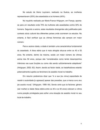 6
No estudo de Heinz Leymann, realizado na Suécia, as mulheres
representavam (55%) dos assediados e os homens (45%).
No inquérito realizado por Marie-France Hirigoyen, em França, aponta-
se para um resultado onde 70% de mulheres são assediadas contra 30% de
homens. Segundo a autora, estes resultados divergentes são justificados pelo
contexto sócio cultural dos diferentes países onde ocorreram os estudos. No
entanto, é fácil verificar que as vítimas femininas são sempre em maior
número.
Para a autora citada, a idade é também uma característica fundamental
do assediado. A faixa etária que é mais atingida situa-se entre os 40 e 55
anos. No entanto, dentro da mesma, existe um maior número de vítimas
acima dos 50 anos, porque são “considerados como tendo desempenhos
inferiores nas suas funções ou como não sendo suficientemente adaptáveis”
(Hirigoyen, 2002: 83). Assim, devido ao factor idade, os trabalhadores estarão
potencialmente sujeitos ao fenómeno do assédio moral no trabalho.
Em resumo poderemos dizer que “é a sua [da vítima] capacidade de
resistir à autoridade [o agressor] apesar das pressões, que a marca como alvo
[de assédio moral] ” (Hirigoyen, 1999: 64). Sendo certo que os factores: género
(ser mulher) e idade (faixa etária entre os 40 e os 50 anos) colocam a vítima
numa posição privilegiada para sofrer uma situação de assédio moral no seu
local de trabalho.
 
