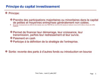 Principe du capital investissement Principe:  Prendre des participations majoritaires ou minoritaires dans le capital de petites et moyennes entreprises généralement non cotées. 80 % des investissements de 2006 ont été réalisés dans des PME/PMI de moins de 250 salariés et réalisant moins de 50 millions d'euros de chiffre d'affaires.  Permet de financer leur démarrage, leur croissance, leur transmission, parfois leur redressement et leur survie.  Paiement en cash Participe à la définition de la stratégie de l’entreprise. Sortie: revente des parts à d’autres fonds ou introduction en bourse 