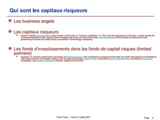Qui sont les capitaux risqueurs Les business angels Les capitaux risqueurs Venture capital  general partners  (also known in this case as "venture capitalists" or "VCs") are the executives in the firm, in other words the investment professionals. Typical career backgrounds vary, but many are former  chief executives  at firms similar to those which the partnership finances and other senior executives in technology companies. Les fonds d’investissements dans les fonds de capital risques (limited partners)  Investors in venture capital funds are known as  limited partners . This constituency comprises both high net worth individuals and institutions with large amounts of available capital, such as state and private  pension funds , university  financial endowments , foundations,  insurance  companies, and  pooled investment  vehicles, called fund of funds. 