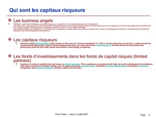 Qui sont les capitaux risqueurs Les business angels Définition : particulier investisseur en capital risque, qui « parrainnent » les entreprises dans leur financement. Aux États-Unis, on pense que le volume réel des investissements par les business angels est deux fois plus élevé que celui constaté sur le marché de capital-risque institutionnel.  Les business angels interviennent et investissent souvent en amont, lors du capital amorçage. Les business angels sont dispersés sur le territoire et investissent au niveau local ce qui est très important sur le plan du développement territorial. (nécessité d'une interactivité fréquente avec les entrepreneurs-emprunteurs)  Les capitaux risqueurs Venture capital  general partners  (also known in this case as "venture capitalists" or "VCs") are the executives in the firm, in other words the investment professionals. Typical career backgrounds vary, but many are former  chief executives  at firms similar to those which the partnership finances and other senior executives in technology companies. Les fonds d’investissements dans les fonds de capital risques (limited partners)  Investors in venture capital funds are known as  limited partners . This constituency comprises both high net worth individuals and institutions with large amounts of available capital, such as state and private  pension funds , university  financial endowments , foundations,  insurance  companies, and  pooled investment  vehicles, called fund of funds. 