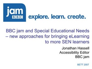 BBC jam and Special Educational Needs – new approaches for bringing eLearning to more SEN learners Jonathan Hassell Accessibility Editor BBC jam 