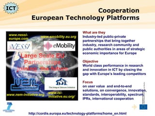 Cooperation European Technology Platforms http://cordis.europa.eu/technology-platforms/home_en.html What are they Industry-led public-private partnerships that bring together industry, research community and public authorities in areas of strategic economic importance for Europe Objective   World class performance in research and innovation in ICT by closing the gap with Europe’s leading competitors Focus  on user value  and end-to-end solutions, on convergence, innovation, standards, interoperability, spectrum, IPRs, international cooperation www.nem-initiative.org www.emobility.eu.org www.isi-initiative.eu.org/ www.nessi-europe.com Large Scale EU Partnerships  joining  the future ICT 