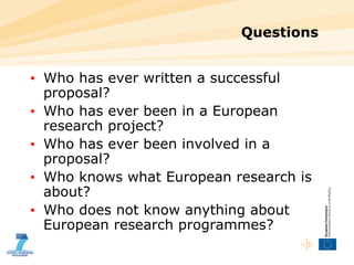 Questions Who has ever written a successful proposal? Who has ever been in a European research project? Who has ever been involved in a proposal? Who knows what European research is about? Who does not know anything about European research programmes? 