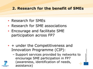 2. Research for the benefit of SMEs Research for SMEs Research for SME associations Encourage and facilitate SME participation across FP7 + under the Competitiveness and Innovation Programme (CIP): Support services provided by networks to encourage SME participation in FP7 (awareness, identification of needs, assistance) 