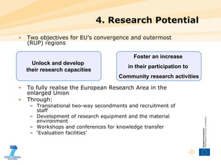 4. Research Potential Two objectives for EU’s convergence and outermost (RUP) regions  To fully realise the European Research Area in the enlarged Union Through: Transnational two-way secondments and recruitment of staff Development of research equipment and the material environment  Workshops and conferences for knowledge transfer ‘ Evaluation facilities’ Unlock and develop  their research capacities Foster an increase  in their participation to  Community research activities 