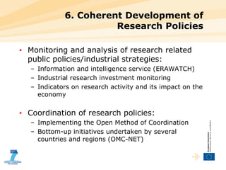 6. Coherent Development of Research Policies Monitoring and analysis of research related public policies/industrial strategies: Information and intelligence service (ERAWATCH) Industrial research investment monitoring Indicators on research activity and its impact on the economy Coordination of research policies: Implementing the Open Method of Coordination Bottom-up initiatives undertaken by several countries and regions (OMC-NET) 