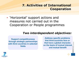 7. Activities of International Cooperation ‘ Horizontal’ support actions and measures not carried out in the  Cooperation or People programmes Two interdependent objectives: Support competitiveness through strategic partnerships  with third countries in selected  fields Address specific problems  that third   countries face or  that have a global character, on the basis of mutual interest and mutual benefit 