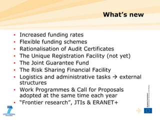 What’s new Increased funding rates Flexible funding schemes Rationalisation of Audit Certificates The Unique Registration Facility (not yet) The Joint Guarantee Fund The Risk Sharing Financial Facility Logistics and administrative tasks    external structures Work Programmes & Call for Proposals adopted at the same time each year “ Frontier research”, JTIs & ERANET+ 
