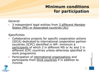 Minimum conditions  for participation  General: 3 independent legal entities from  3 different Member States (MS) or Associated countries (Ac) Specificities Collaborative projects for specific cooperation actions (SICA) dedicated to international cooperation partner countries (ICPC) identified in WP: minimum  4 participants  of which 2 in different MS or Ac and 2 in different ICPC countries unless otherwise specified in work programme Participation of  international organisations  and participants from  third countries  if in addition to minima 