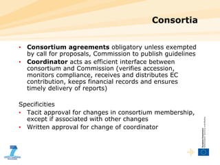 Consortia  Consortium agreements  obligatory unless exempted by call for proposals, Commission to publish guidelines Coordinator  acts as efficient interface between consortium and Commission (verifies accession, monitors compliance, receives and distributes EC contribution, keeps financial records and ensures timely delivery of reports)  Specificities Tacit approval for changes in consortium membership, except if associated with other changes Written approval for change of coordinator 