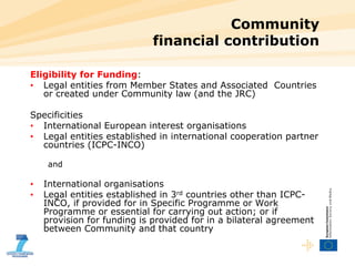 Community  financial contribution Eligibility for Funding : Legal entities from Member States and Associated  Countries or created under Community law (and the JRC) Specificities International European interest organisations Legal entities established in international cooperation partner countries (ICPC-INCO) and International organisations Legal entities established in 3 rd  countries other than ICPC-INCO, if provided for in Specific Programme or Work Programme or essential for carrying out action; or if provision for funding is provided for in a bilateral agreement between Community and that country 