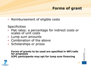 Forms of grant Reimbursement of eligible costs Specificities Flat rates: a percentage for indirect costs or scales of unit costs Lump sum amounts Combination of the above Scholarships or prizes Forms of grants to be used are specified in WP/calls for proposals ICPC participants may opt for lump sum financing 