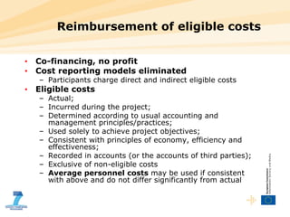 Reimbursement of eligible costs Co-financing, no profit Cost reporting models eliminated Participants charge direct and indirect eligible costs  Eligible costs Actual;  Incurred during the project;  Determined according to usual accounting and management principles/practices;  Used solely to achieve project objectives;  Consistent with principles of economy, efficiency and effectiveness;  Recorded in accounts (or the accounts of third parties); Exclusive of non-eligible costs Average personnel costs  may be used if consistent with above and do not differ significantly from actual 