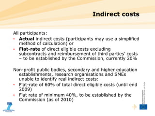 Indirect costs All participants:  Actual  indirect costs (participants may use a simplified method of calculation) or Flat-rate  of direct eligible costs excluding subcontracts and reimbursement of third parties’ costs – to be established by the Commission, currently 20% Non-profit public bodies, secondary and higher education establishments, research organisations and SMEs unable to identify real indirect costs:  Flat-rate of 60% of total direct eligible costs (until end 2009) Flat rate of minimum 40%, to be established by the Commission (as of 2010) 
