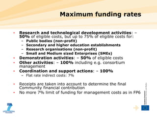 Maximum funding rates Research and technological development activities : –  50%  of eligible costs, but up to 75% of eligible costs for: Public bodies (non-profit) Secondary and higher education establishments Research organisations (non-profit) Small and Medium sized Enterprises (SMEs) Demonstration activities : –  50%  of eligible costs  Other activities : –  100%  including e.g. consortium management Coordination and support actions : –  100% Flat rate indirect costs: 7% Receipts are taken into account to determine the final Community financial contribution No more 7% limit of funding for management costs as in FP6 