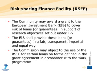 Risk-sharing Finance Facility (RSFF)  The Community may award a grant to the European Investment Bank (EIB) to cover risk of loans [or guarantees] in support of research objectives set out under FP7 The EIB shall provide these loans [or guarantees] in a fair, transparent, impartial and equal way The Commission may object to the use of the RSFF for certain loans on terms defined in the grant agreement in accordance with the work programme 