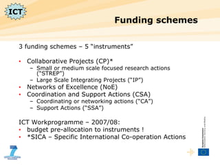 Funding schemes 3 funding schemes – 5 “instruments” Collaborative Projects (CP)* Small or medium scale focused research actions (“STREP”) Large Scale Integrating Projects (“IP”) Networks of Excellence (NoE) Coordination and Support Actions (CSA) Coordinating or networking actions (“CA”) Support Actions (“SSA”) ICT Workprogramme – 2007/08:  budget pre-allocation to instruments ! *SICA – Specific International Co-operation Actions ICT 