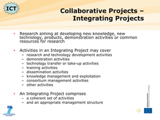 Collaborative Projects – Integrating Projects  Research aiming at developing new knowledge, new technology, products, demonstration activities or common resources for research  Activities in an Integrating Project may cover  research and technology development activities demonstration activities technology transfer or take-up activities training activities dissemination activities knowledge management and exploitation consortium management activities other activities An Integrating Project comprises a coherent set of activities and an appropriate management structure ICT 