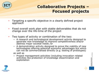 Collaborative Projects – Focused projects Targeting a specific objective in a clearly defined project approach Fixed overall work plan with stable deliverables that do not change over the life-time of the project Two types of activity or combination of the two: A research and technological development activity designed to generate new knowledge to improve competitiveness and/or address major societal needs /or  A demonstration activity designed to prove the viability of new technologies offering potential economic advantages but which can not be commercialised directly (e.g. testing of prototypes) as well as Project management activities (including innovation related activities like protection of knowledge dissemination and exploitation ICT 