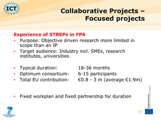 Collaborative Projects – Focused projects  Experience of STREPs in FP6  Purpose: Objective driven research more limited in scope than an IP Target audience: Industry incl. SMEs, research institutes, universities Typical duration: 18-36 months Optimum consortium: 6-15 participants Total EU contribution: €0.8 - 3 m (average €1.9m) Fixed workplan and fixed partnership for duration ICT 