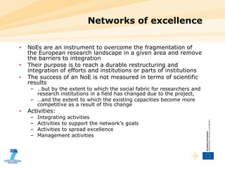 Networks of excellence NoEs are an instrument to overcome the fragmentation of the European research landscape in a given area and remove the barriers to integration Their purpose is to reach a durable restructuring and integration of efforts and institutions or parts of institutions The success of an NoE is not measured in terms of scientific results  … but by the extent to which the social fabric for researchers and research institutions in a field has changed due to the project,  … and the extent to which the existing capacities become more competitive as a result of this change Activities: Integrating activities Activities to support the network’s goals Activities to spread excellence Management activities 