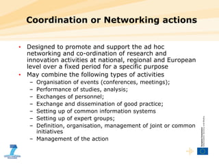Coordination or Networking actions Designed to promote and support the ad hoc networking and co-ordination of research and innovation activities at national, regional and European level over a fixed period for a specific purpose May combine the following types of activities Organisation of events (conferences, meetings); Performance of studies, analysis; Exchanges of personnel; Exchange and dissemination of good practice; Setting up of common information systems Setting up of expert groups; Definition, organisation, management of joint or common initiatives Management of the action 
