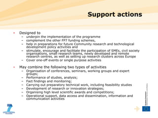 Support actions  Designed to underpin the implementation of the programme complement the other FP7 funding schemes,  help in preparations for future Community research and technological development policy activities and  stimulate, encourage and facilitate the participation of SMEs, civil society organisations, small research teams, newly developed and remote research centres, as well as setting up research clusters across Europe Cover one-off events or single purpose activities May combine the following two types of activities  Organisation of conferences, seminars, working groups and expert groups; Performance of studies, analysis; Fact findings and monitoring; Carrying out preparatory technical work, including feasibility studies Development of research or innovation strategies; Organising high level scientific awards and competitions;  Operational support, data access and dissemination, information and communication activities 