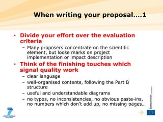 When writing your proposal….1 Divide your effort over the evaluation criteria Many proposers concentrate on the scientific element, but loose marks on project implementation or impact description Think of the finishing touches which signal quality work clear language well-organised contents, following the Part B structure useful and understandable diagrams no typos, no inconsistencies, no obvious paste-ins, no numbers which don’t add up, no missing pages… 