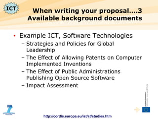 When writing your proposal….3 Available background documents Example ICT, Software Technologies Strategies and Policies for Global Leadership The Effect of Allowing Patents on Computer Implemented Inventions The Effect of Public Administrations Publishing Open Source Software Impact Assessment http://cordis.europa.eu/ist/st/studies.htm ICT 
