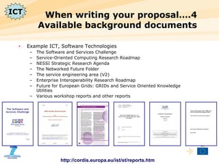 When writing your proposal….4 Available background documents Example ICT, Software Technologies The Software and Services Challenge Service-Oriented Computing Research Roadmap NESSI Strategic Research Agenda The Networked Future Folder The service engineering area (V2) Enterprise Interoperability Research Roadmap Future for European Grids: GRIDs and Service Oriented Knowledge Utilities Various workshop reports and other reports http://cordis.europa.eu/ist/st/reports.htm ICT 