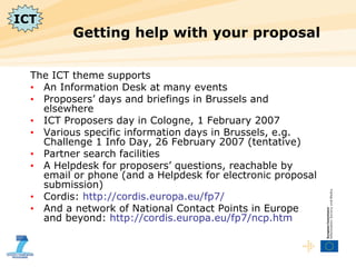 Getting help with your proposal  The ICT theme supports An Information Desk at many events Proposers’ days and briefings in Brussels and elsewhere ICT Proposers day in Cologne, 1 February 2007 Various specific information days in Brussels, e.g. Challenge 1 Info Day, 26 February 2007 (tentative) Partner search facilities A Helpdesk for proposers’ questions, reachable by email or phone (and a Helpdesk for electronic proposal submission) Cordis:  http://cordis.europa.eu/fp7/ And a network of National Contact Points in Europe and beyond:  http://cordis.europa.eu/fp7/ncp.htm ICT 