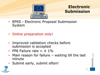 Electronic  Submission EPSS - Electronic Proposal Submission System Online preparation only! Improved validation checks before submission is accepted FP6 Failure rate = ± 1% Main reason for failure – waiting till the last minute Submit early, submit often! 