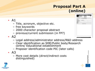 Proposal Part A (online) A1 Title, acronym, objective etc. free keywords 2000 character proposal abstract previous/current submission (in FP7) A2 Legal address/administrator address/R&D address Clear identification as SME/Public body/Research centre/ Educational establishment Proposer identification code PIC (later calls) A3 More cost details (direct/indirect costs distinguished) 