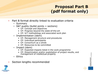 Proposal Part B (pdf format only) Part B format directly linked to evaluation criteria Summary S&T quality (bullet points = sections) CP: Concept and objectives CP: Progress beyond the state-of-the-art CP: S/T methodology and associated work plan Implementation (idem) CP: Management structure and procedures CP: Individual participants CP: Consortium as a whole CP: Resources to be committed Impact (idem) CP: Expected impacts listed in the work programme CP: Dissemination and/or exploitation of project results, and management of intellectual property Ethics Section lengths recommended 