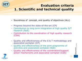 Evaluation criteria  1. Scientific and technical quality Soundness of  concept, and quality of objectives (ALL) Progress beyond the state-of-the-art (CP) Contribution to long term integration of high quality S/T research (NoE) Contribution to the coordination of high quality research (CSA) Quality and effectiveness of the S & T methodology and associated workplan (CP) Quality and effectiveness of the joint programme of activities and associated workplan (NoE) Quality and effectiveness of the coordination/support action mechanisms and associated workplan (CSA) ICT 