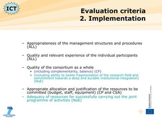 Evaluation criteria  2. Implementation Appropriateness of the management structures and procedures (ALL) Quality and relevant experience of the individual participants (ALL) Quality of the consortium as a whole (including complementarity, balance) (CP) (including ability to tackle fragmentation of the research field and commitment towards a deep and durable institutional integration) (NoE) Appropriate allocation and justification of the resources to be committed (budget, staff, equipment) (CP and CSA) Adequacy of resources for successfully carrying out the joint programme of activities (NoE) ICT 