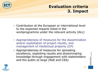 Evaluation criteria  3. Impact Contribution at the European or international level to the expected impacts listed in the workprogramme under the relevant activity (ALL) Appropriateness of measures for the dissemination and/or exploitation of project results, and management of intellectual property (CP) Appropriateness of measures for spreading excellence, exploiting results and disseminating knowledge through engagement with stakeholders and the public at large (NoE and CSA) ICT 